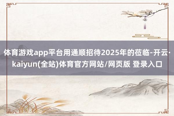 体育游戏app平台用通顺招待2025年的莅临-开云·kaiyun(全站)体育官方网站/网页版 登录入口