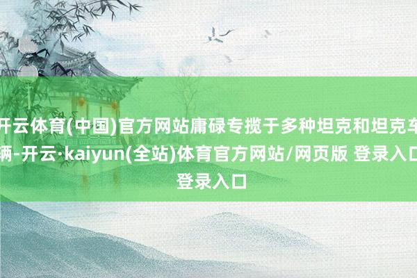 开云体育(中国)官方网站庸碌专揽于多种坦克和坦克车辆-开云·kaiyun(全站)体育官方网站/网页版 登录入口
