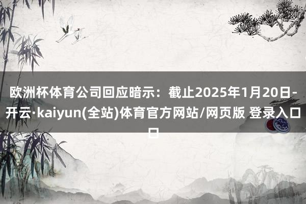 欧洲杯体育　　公司回应暗示：截止2025年1月20日-开云·kaiyun(全站)体育官方网站/网页版 登录入口