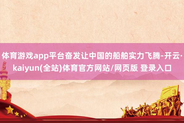 体育游戏app平台奋发让中国的船舶实力飞腾-开云·kaiyun(全站)体育官方网站/网页版 登录入口