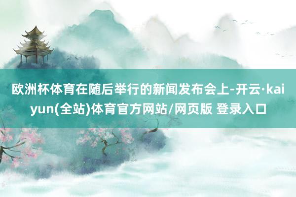 欧洲杯体育　　在随后举行的新闻发布会上-开云·kaiyun(全站)体育官方网站/网页版 登录入口