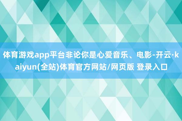 体育游戏app平台非论你是心爱音乐、电影-开云·kaiyun(全站)体育官方网站/网页版 登录入口