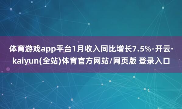 体育游戏app平台 1月收入同比增长7.5%-开云·kaiyun(全站)体育官方网站/网页版 登录入口