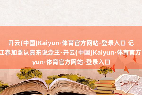 开云(中国)Kaiyun·体育官方网站-登录入口 记者又关连到湘江春加盟认真东说念主-开云(中国)Kaiyun·体育官方网站-登录入口