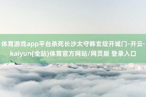 体育游戏app平台杀死长沙太守韩玄绽开城门-开云·kaiyun(全站)体育官方网站/网页版 登录入口
