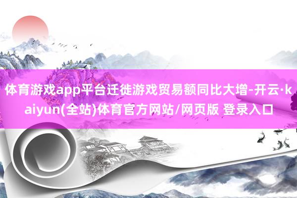 体育游戏app平台迁徙游戏贸易额同比大增-开云·kaiyun(全站)体育官方网站/网页版 登录入口