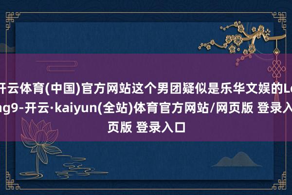 开云体育(中国)官方网站这个男团疑似是乐华文娱的Loong9-开云·kaiyun(全站)体育官方网站/网页版 登录入口