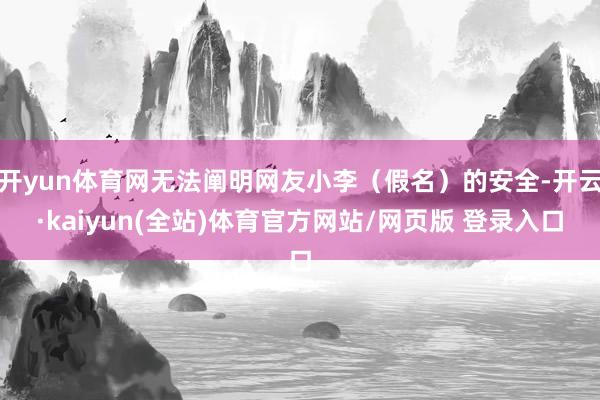 开yun体育网无法阐明网友小李（假名）的安全-开云·kaiyun(全站)体育官方网站/网页版 登录入口