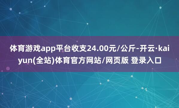 体育游戏app平台收支24.00元/公斤-开云·kaiyun(全站)体育官方网站/网页版 登录入口