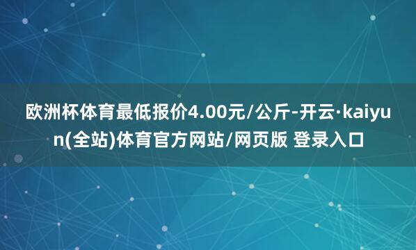 欧洲杯体育最低报价4.00元/公斤-开云·kaiyun(全站)体育官方网站/网页版 登录入口