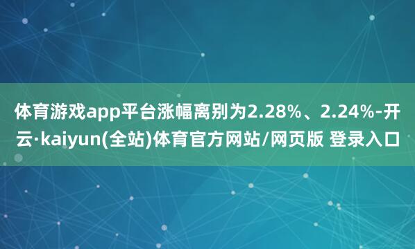 体育游戏app平台涨幅离别为2.28%、2.24%-开云·kaiyun(全站)体育官方网站/网页版 登录入口