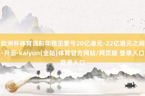 欧洲杯体育说前年预见要亏20亿港元-22亿港元之间-开云·kaiyun(全站)体育官方网站/网页版 登录入口