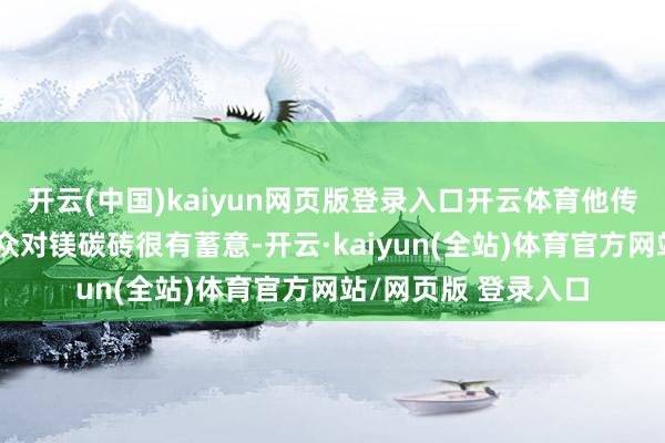 开云(中国)kaiyun网页版登录入口开云体育他传闻辽宁抚顺有位群众对镁碳砖很有蓄意-开云·kaiyun(全站)体育官方网站/网页版 登录入口