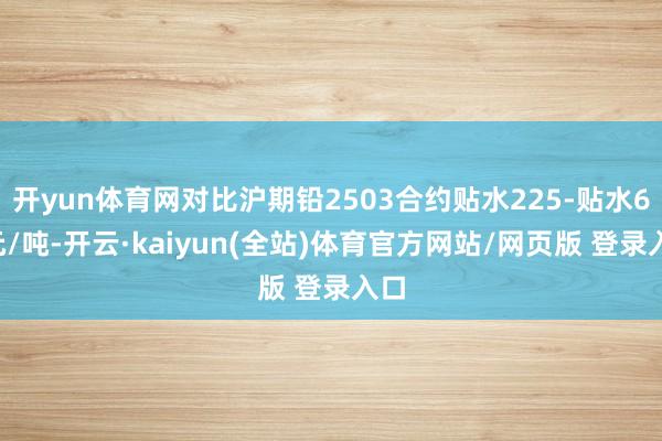开yun体育网对比沪期铅2503合约贴水225-贴水65元/吨-开云·kaiyun(全站)体育官方网站/网页版 登录入口