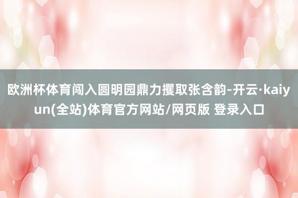 欧洲杯体育闯入圆明园鼎力攫取张含韵-开云·kaiyun(全站)体育官方网站/网页版 登录入口