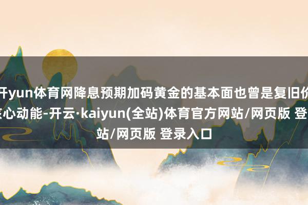 开yun体育网降息预期加码黄金的基本面也曾是复旧价钱的核心动能-开云·kaiyun(全站)体育官方网站/网页版 登录入口