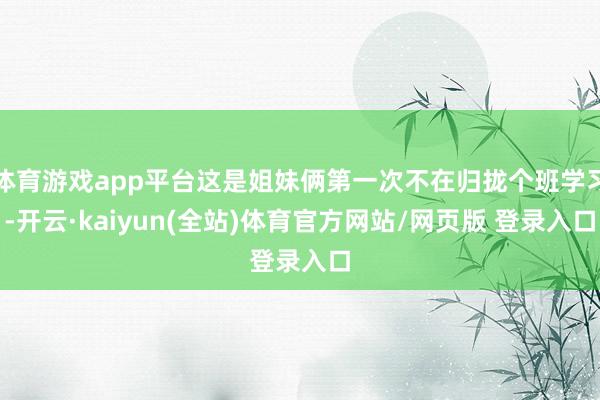 体育游戏app平台这是姐妹俩第一次不在归拢个班学习-开云·kaiyun(全站)体育官方网站/网页版 登录入口