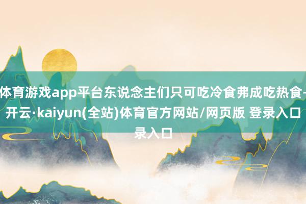 体育游戏app平台东说念主们只可吃冷食弗成吃热食-开云·kaiyun(全站)体育官方网站/网页版 登录入口