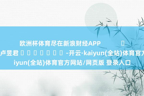 欧洲杯体育尽在新浪财经APP            						遭殃裁剪：卢昱君 							-开云·kaiyun(全站)体育官方网站/网页版 登录入口
