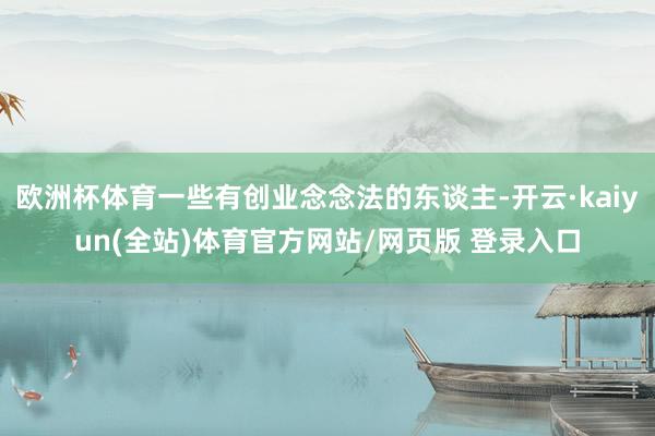 欧洲杯体育一些有创业念念法的东谈主-开云·kaiyun(全站)体育官方网站/网页版 登录入口