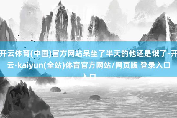 开云体育(中国)官方网站呆坐了半天的他还是饿了-开云·kaiyun(全站)体育官方网站/网页版 登录入口