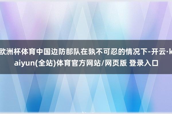 欧洲杯体育中国边防部队在孰不可忍的情况下-开云·kaiyun(全站)体育官方网站/网页版 登录入口