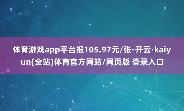 体育游戏app平台报105.97元/张-开云·kaiyun(全站)体育官方网站/网页版 登录入口