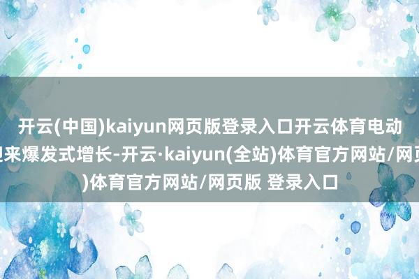 开云(中国)kaiyun网页版登录入口开云体育电动化转型行将迎来爆发式增长-开云·kaiyun(全站)体育官方网站/网页版 登录入口