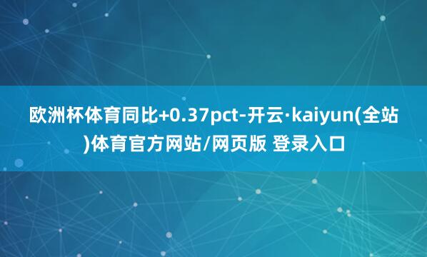 欧洲杯体育同比+0.37pct-开云·kaiyun(全站)体育官方网站/网页版 登录入口