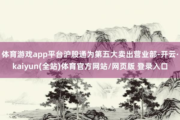 体育游戏app平台沪股通为第五大卖出营业部-开云·kaiyun(全站)体育官方网站/网页版 登录入口