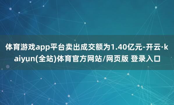 体育游戏app平台卖出成交额为1.40亿元-开云·kaiyun(全站)体育官方网站/网页版 登录入口