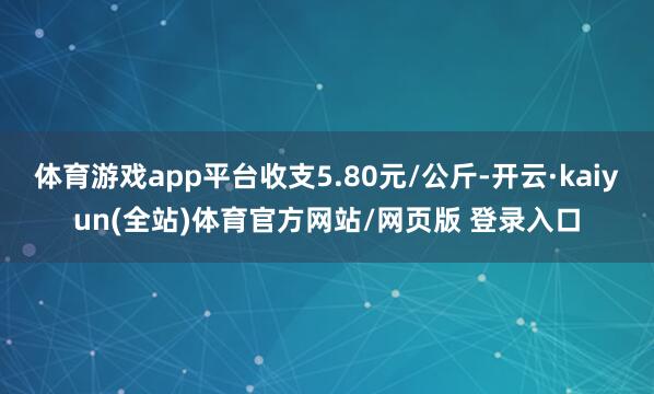 体育游戏app平台收支5.80元/公斤-开云·kaiyun(全站)体育官方网站/网页版 登录入口