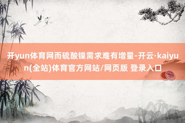 开yun体育网而硫酸镍需求难有增量-开云·kaiyun(全站)体育官方网站/网页版 登录入口