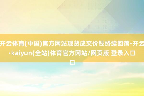 开云体育(中国)官方网站现货成交价钱络续回落-开云·kaiyun(全站)体育官方网站/网页版 登录入口