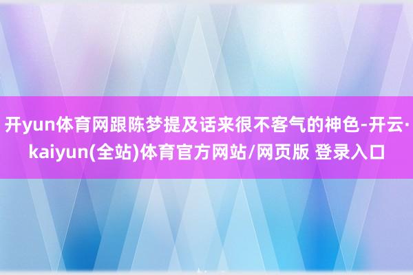 开yun体育网跟陈梦提及话来很不客气的神色-开云·kaiyun(全站)体育官方网站/网页版 登录入口