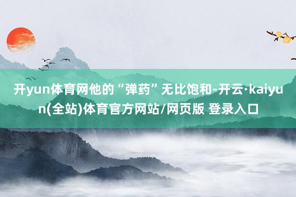 开yun体育网他的“弹药”无比饱和-开云·kaiyun(全站)体育官方网站/网页版 登录入口