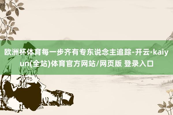 欧洲杯体育每一步齐有专东说念主追踪-开云·kaiyun(全站)体育官方网站/网页版 登录入口