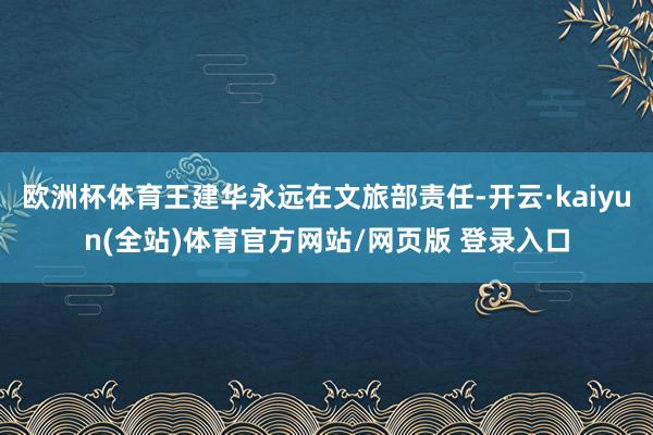 欧洲杯体育王建华永远在文旅部责任-开云·kaiyun(全站)体育官方网站/网页版 登录入口