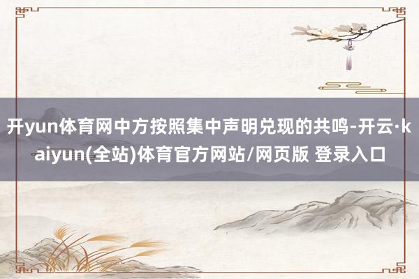 开yun体育网中方按照集中声明兑现的共鸣-开云·kaiyun(全站)体育官方网站/网页版 登录入口
