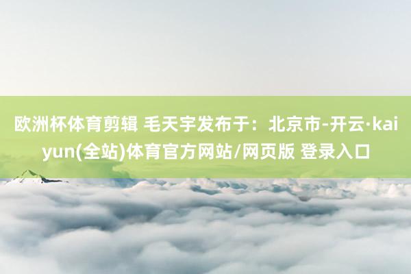 欧洲杯体育剪辑 毛天宇发布于：北京市-开云·kaiyun(全站)体育官方网站/网页版 登录入口