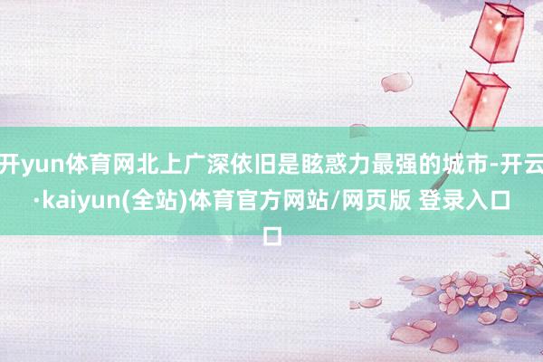 开yun体育网北上广深依旧是眩惑力最强的城市-开云·kaiyun(全站)体育官方网站/网页版 登录入口