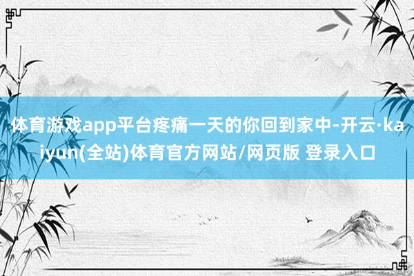 体育游戏app平台疼痛一天的你回到家中-开云·kaiyun(全站)体育官方网站/网页版 登录入口