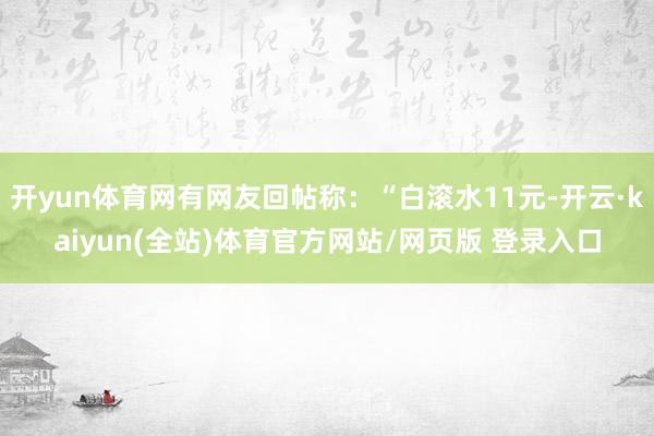开yun体育网有网友回帖称：“白滚水11元-开云·kaiyun(全站)体育官方网站/网页版 登录入口