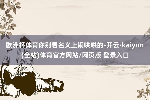 欧洲杯体育你别看名义上闹哄哄的-开云·kaiyun(全站)体育官方网站/网页版 登录入口