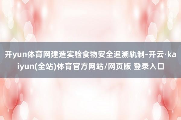 开yun体育网建造实验食物安全追溯轨制-开云·kaiyun(全站)体育官方网站/网页版 登录入口