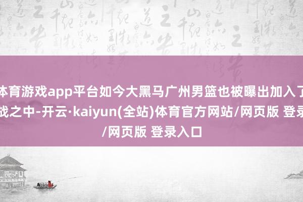体育游戏app平台如今大黑马广州男篮也被曝出加入了争夺战之中-开云·kaiyun(全站)体育官方网站/网页版 登录入口