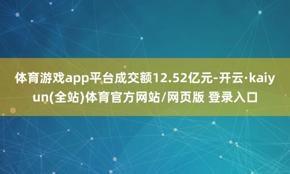 体育游戏app平台成交额12.52亿元-开云·kaiyun(全站)体育官方网站/网页版 登录入口