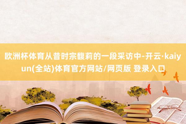 欧洲杯体育从昔时宗馥莉的一段采访中-开云·kaiyun(全站)体育官方网站/网页版 登录入口
