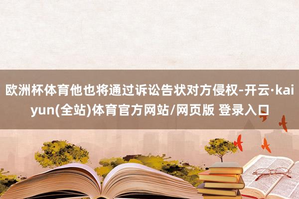 欧洲杯体育他也将通过诉讼告状对方侵权-开云·kaiyun(全站)体育官方网站/网页版 登录入口