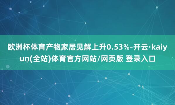 欧洲杯体育产物家居见解上升0.53%-开云·kaiyun(全站)体育官方网站/网页版 登录入口